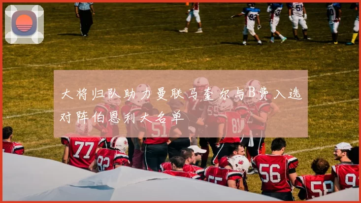 大将归队助力曼联马奎尔与B费入选对阵伯恩利大名单