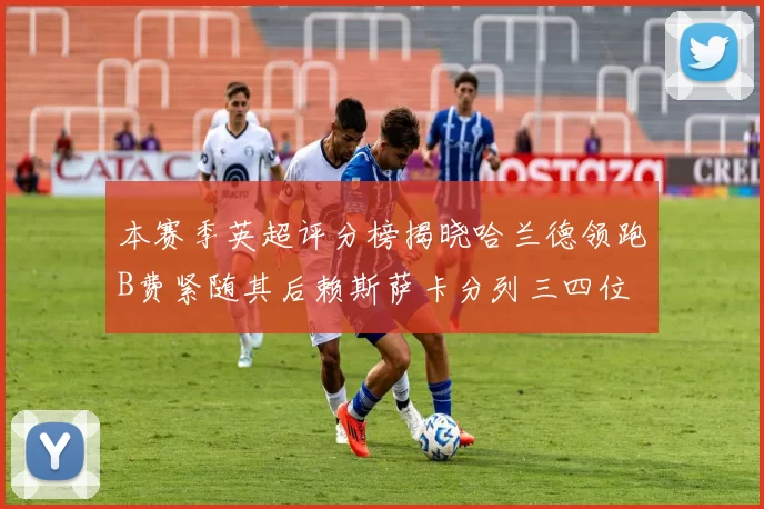 本赛季英超评分榜揭晓哈兰德领跑B费紧随其后赖斯萨卡分列三四位