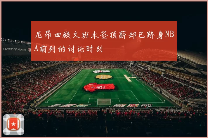 尼昂回顾文班未签顶薪却已跻身NBA前列的讨论时刻