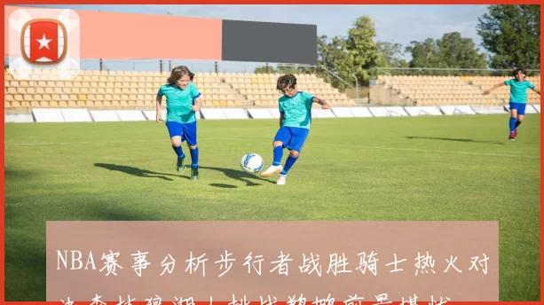 NBA赛事分析步行者战胜骑士热火对决森林狼湖人挑战鹈鹕前景堪忧