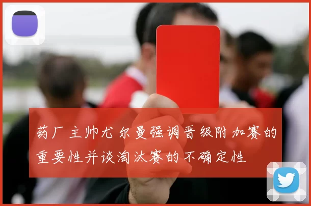 药厂主帅尤尔曼强调晋级附加赛的重要性并谈淘汰赛的不确定性
