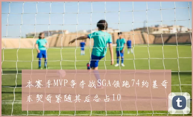 本赛季MVP争夺战SGA领跑74约基奇东契奇紧随其后各占10