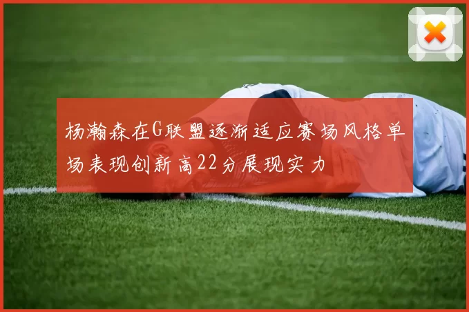 杨瀚森在G联盟逐渐适应赛场风格单场表现创新高22分展现实力