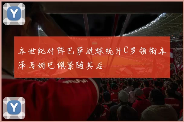 本世纪对阵巴萨进球统计C罗领衔本泽马姆巴佩紧随其后